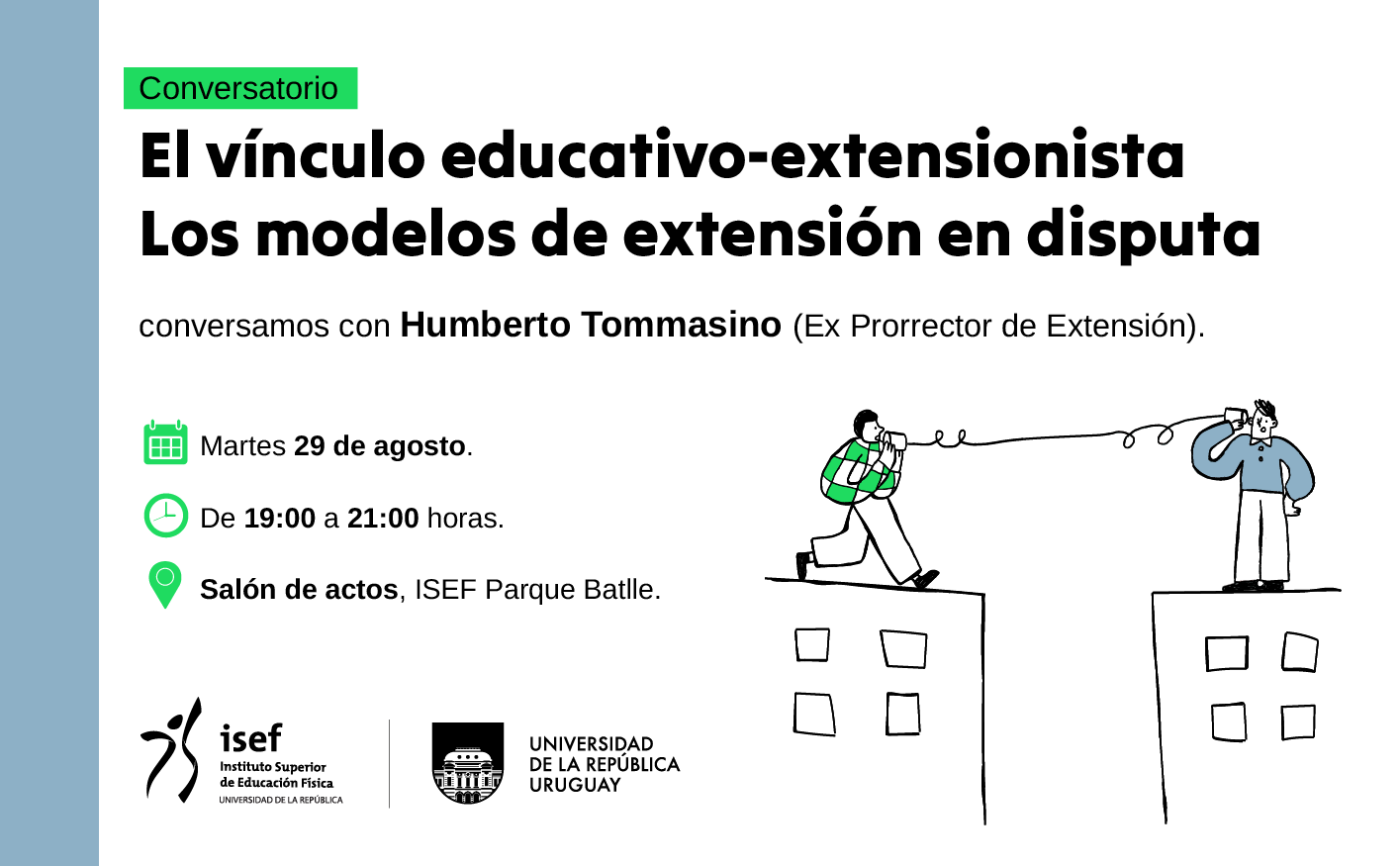 Afiche. En un fondo color blanco hay un texto que dice: "Conversatorio. El vínculo educativo-extensionista. Los modelos de extensión en disputa. Conversamos con Humberto Tommasino (Ex Prorrector de Extensión). Martes 29 de agosto. De 19:00 a 21:00 horas. Salón de actos, Instituto Superior de Educación Física, Parque Batlle". A la derecha, una ilustración de dos personas que se encuentran en edificios distintos y se comunican con un teléfono de lata. En la parte inferior izquierda se encuentran los logos de Instituto Superior de Educación Física y la Universidad de la República.